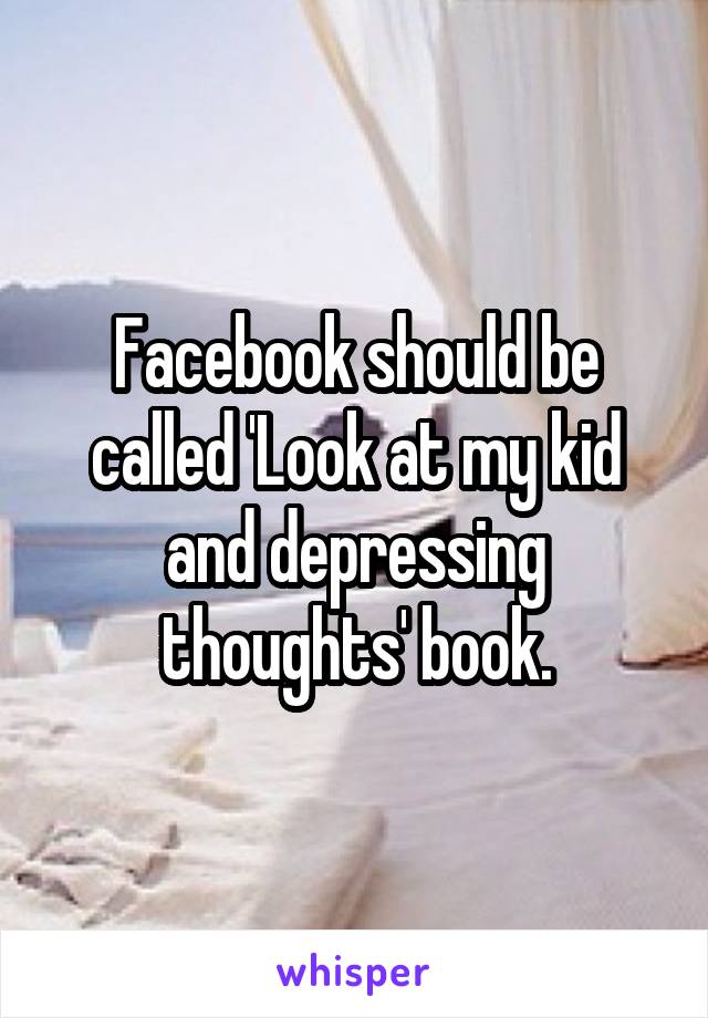 Facebook should be called 'Look at my kid and depressing thoughts' book.