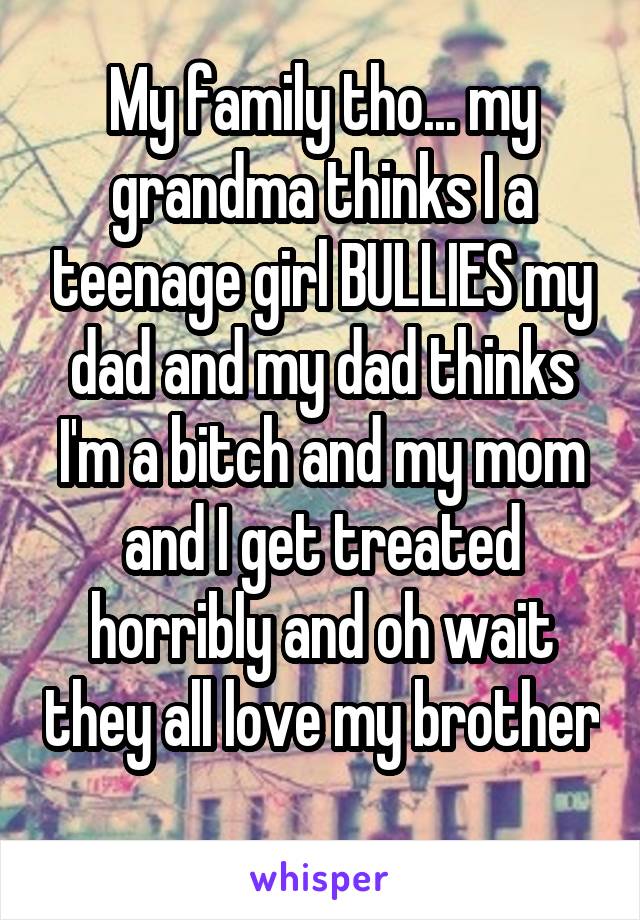 My family tho... my grandma thinks I a teenage girl BULLIES my dad and my dad thinks I'm a bitch and my mom and I get treated horribly and oh wait they all love my brother 