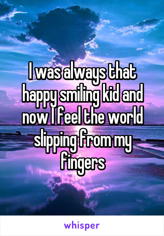 I was always that happy smiling kid and now I feel the world slipping from my fingers
