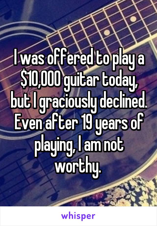 I was offered to play a $10,000 guitar today, but I graciously declined. Even after 19 years of playing, I am not worthy. 