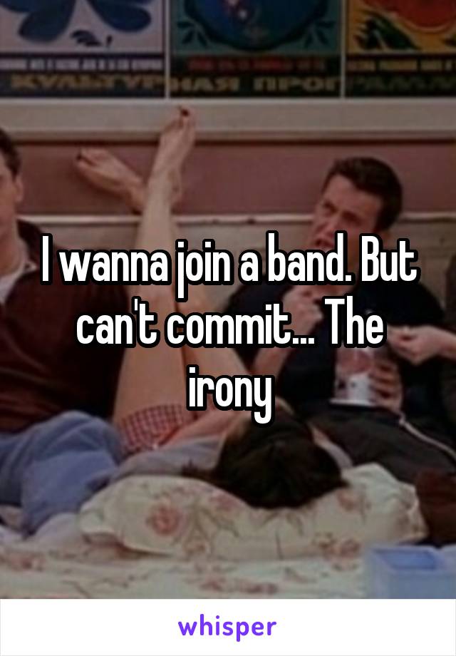 I wanna join a band. But can't commit... The irony