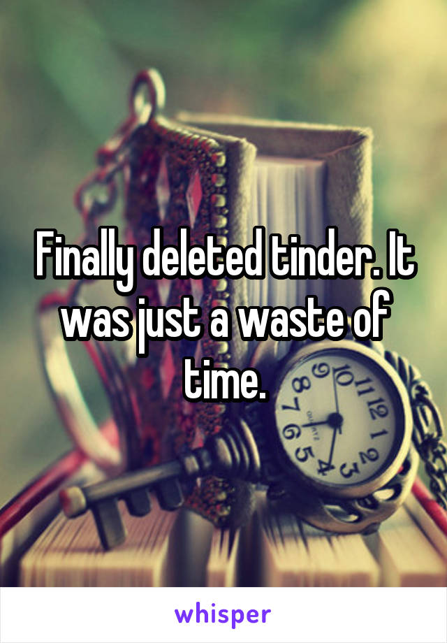 Finally deleted tinder. It was just a waste of time.