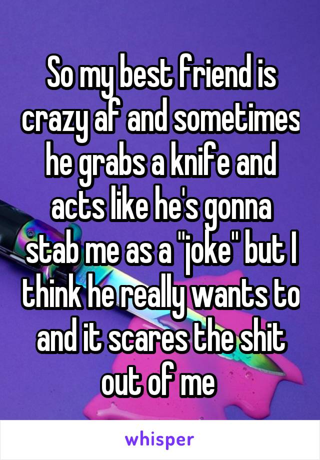 So my best friend is crazy af and sometimes he grabs a knife and acts like he's gonna stab me as a "joke" but I think he really wants to and it scares the shit out of me 