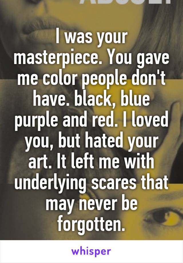 I was your masterpiece. You gave me color people don't have. black, blue purple and red. I loved you, but hated your art. It left me with underlying scares that may never be forgotten.