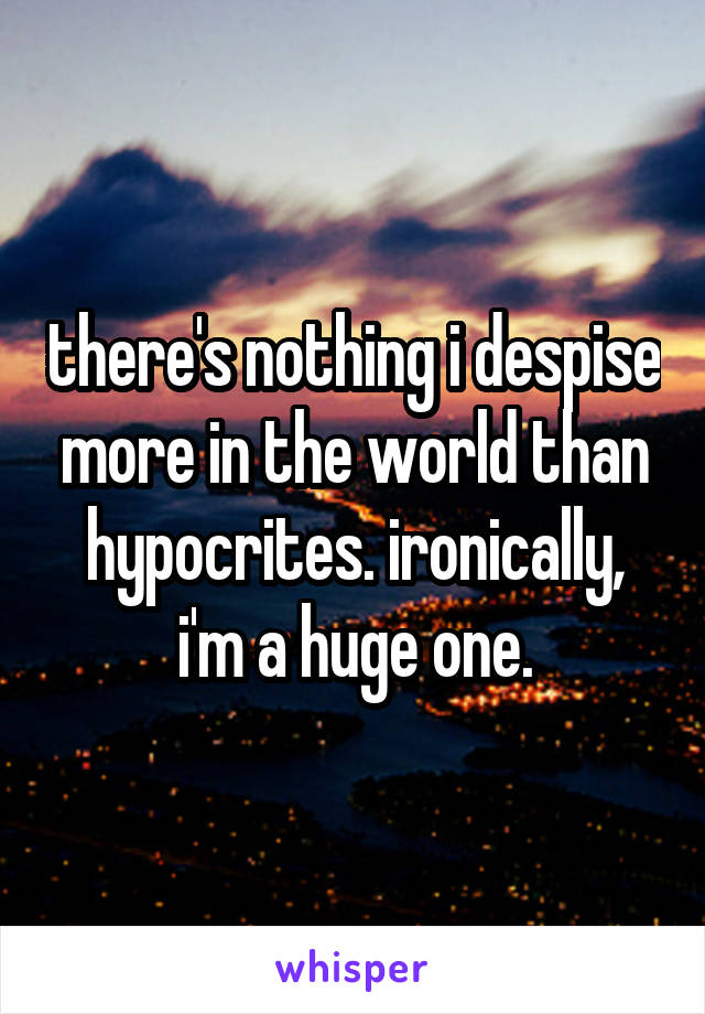 there's nothing i despise more in the world than hypocrites. ironically, i'm a huge one.