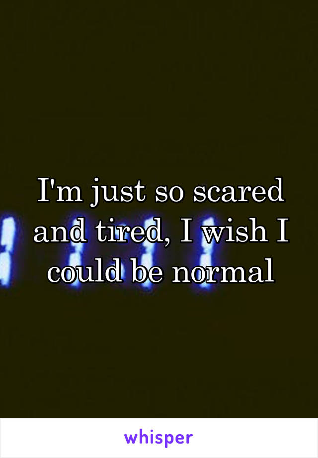 I'm just so scared and tired, I wish I could be normal