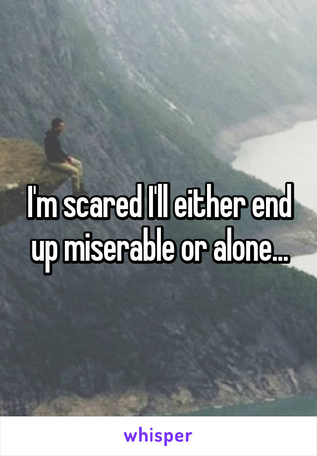 I'm scared I'll either end up miserable or alone...