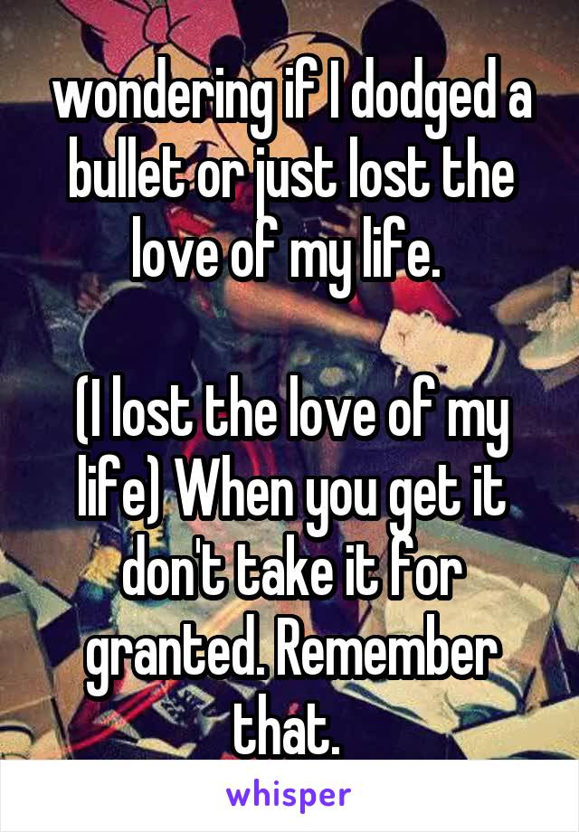 wondering if I dodged a bullet or just lost the love of my life. 

(I lost the love of my life) When you get it don't take it for granted. Remember that. 