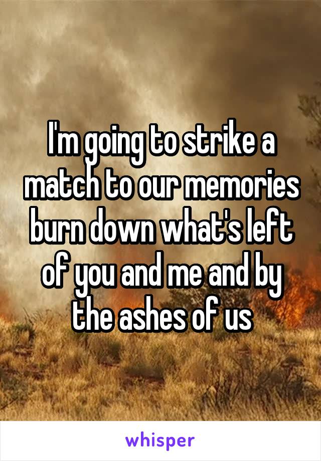 I'm going to strike a match to our memories burn down what's left of you and me and by the ashes of us