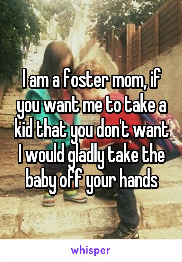 I am a foster mom, if you want me to take a kid that you don't want I would gladly take the baby off your hands