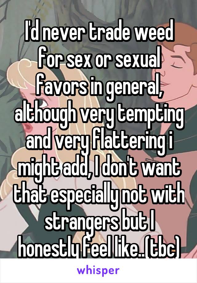 I'd never trade weed for sex or sexual favors in general, although very tempting and very flattering i might add, I don't want that especially not with strangers but I honestly feel like..(tbc)