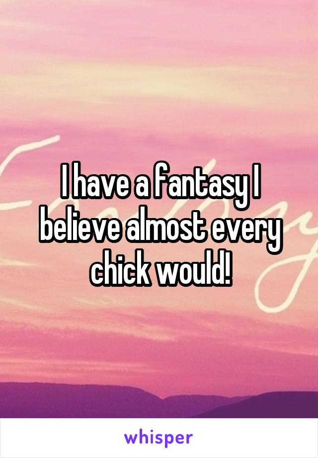 I have a fantasy I believe almost every chick would!