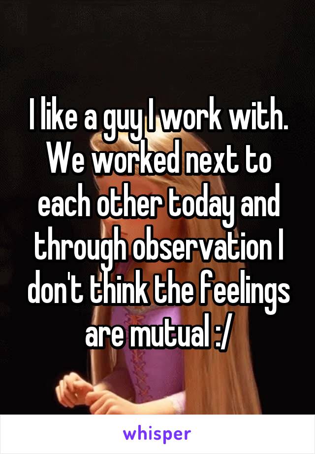 I like a guy I work with. We worked next to each other today and through observation I don't think the feelings are mutual :/