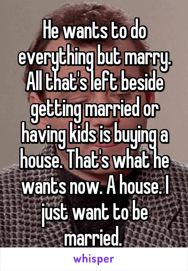 He wants to do everything but marry. All that's left beside getting married or having kids is buying a house. That's what he wants now. A house. I just want to be married. 