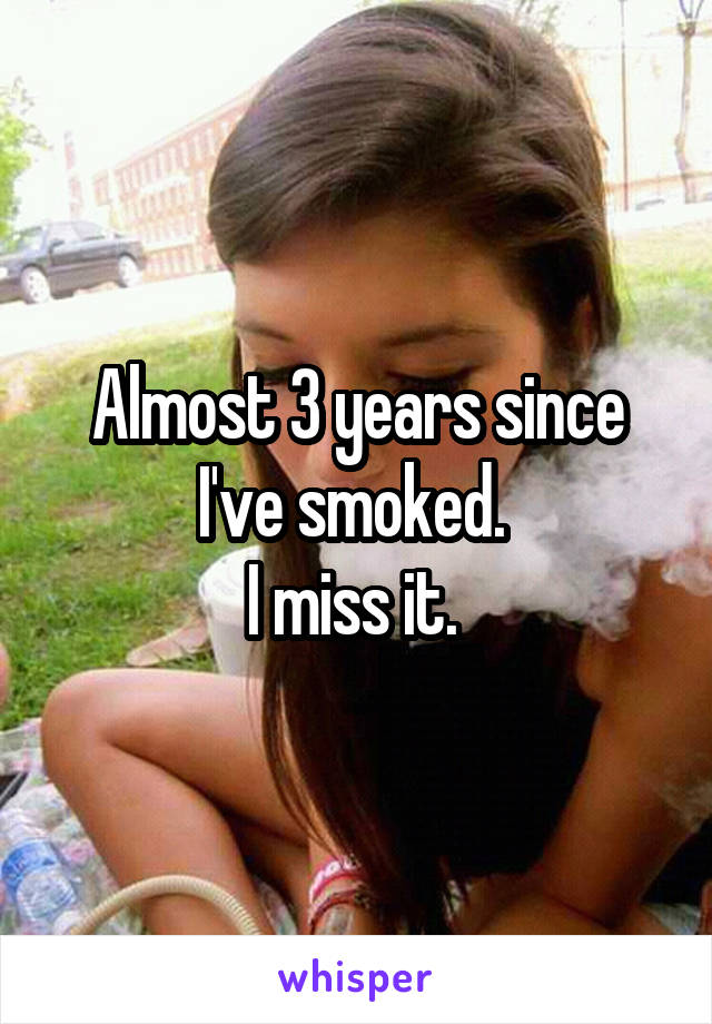 Almost 3 years since I've smoked. 
I miss it. 