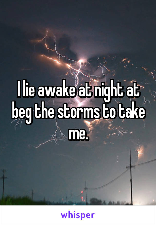 I lie awake at night at beg the storms to take me.