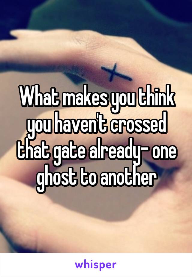 What makes you think you haven't crossed that gate already- one ghost to another