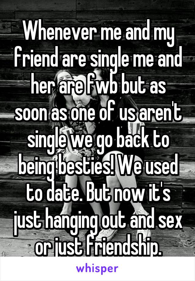 Whenever me and my friend are single me and her are fwb but as soon as one of us aren't single we go back to being besties! We used to date. But now it's just hanging out and sex or just friendship.