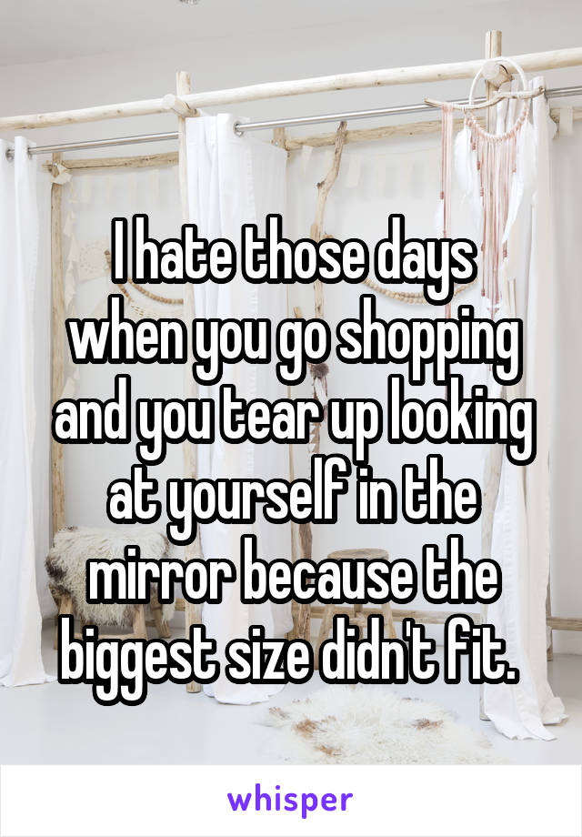 
I hate those days when you go shopping and you tear up looking at yourself in the mirror because the biggest size didn't fit. 