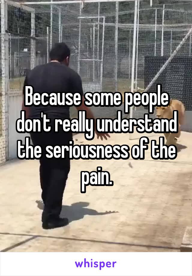 Because some people don't really understand the seriousness of the pain.