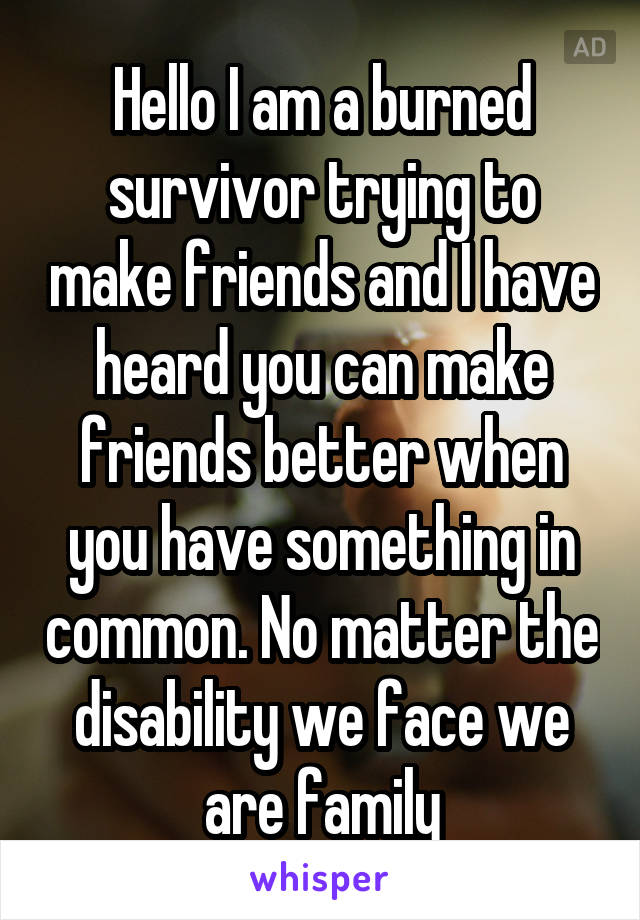 Hello I am a burned survivor trying to make friends and I have heard you can make friends better when you have something in common. No matter the disability we face we are family