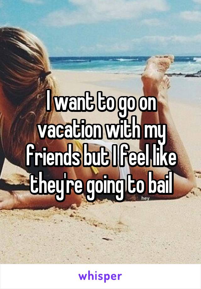 I want to go on vacation with my friends but I feel like they're going to bail