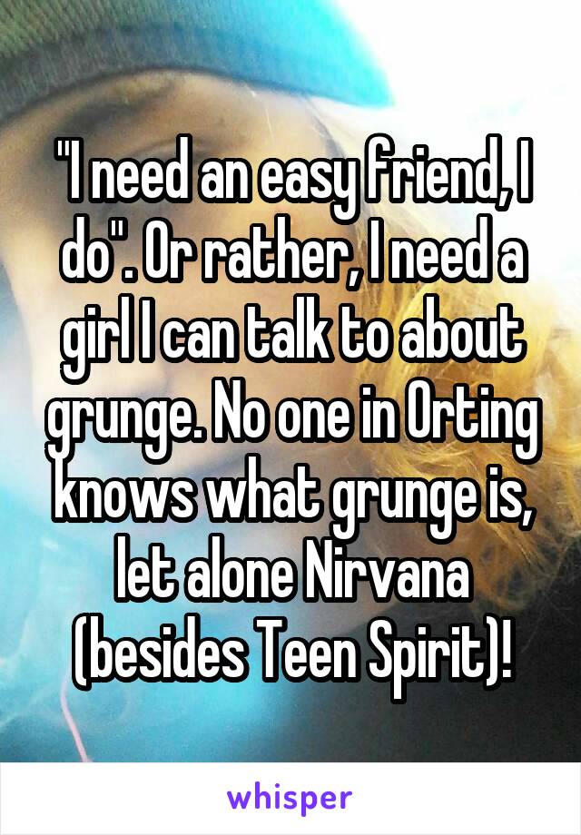 "I need an easy friend, I do". Or rather, I need a girl I can talk to about grunge. No one in Orting knows what grunge is, let alone Nirvana (besides Teen Spirit)!