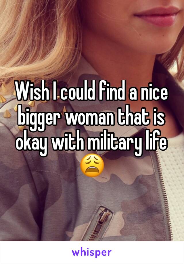 Wish I could find a nice bigger woman that is okay with military life 😩