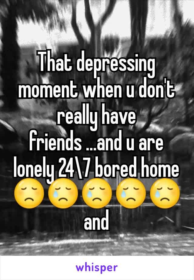 That depressing moment when u don't really have friends ...and u are lonely 24\7 bored home 😞😢😢😢😢and