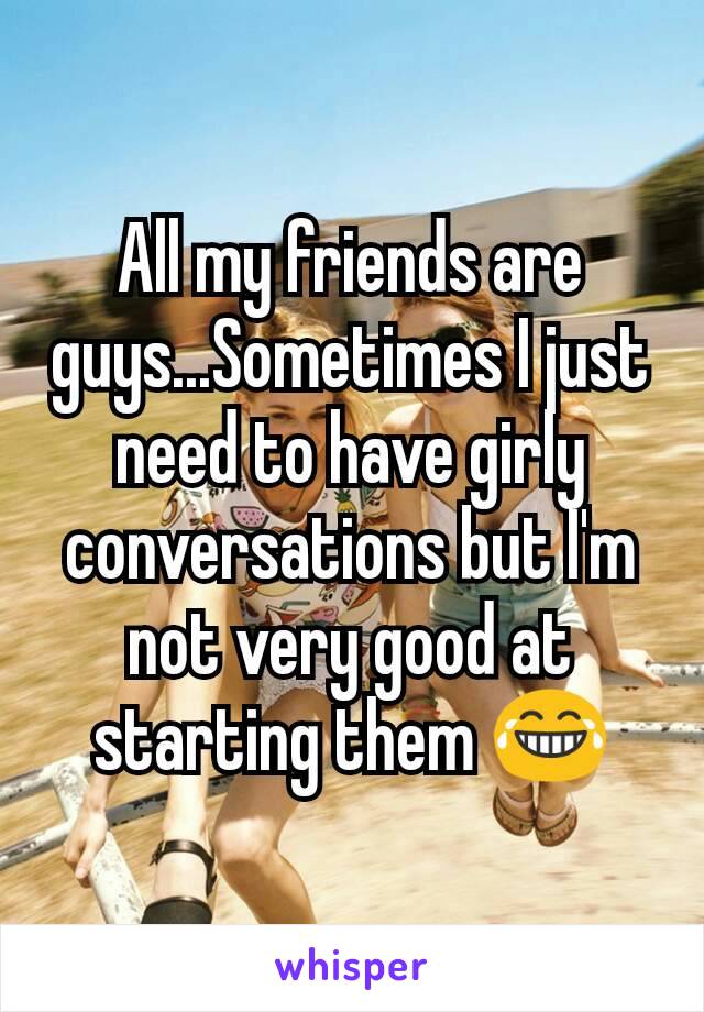 All my friends are guys...Sometimes I just need to have girly conversations but I'm not very good at starting them 😂