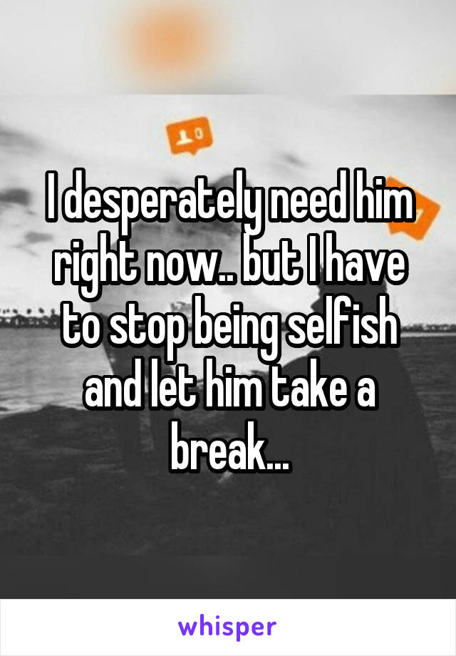 I desperately need him right now.. but I have to stop being selfish and let him take a break...