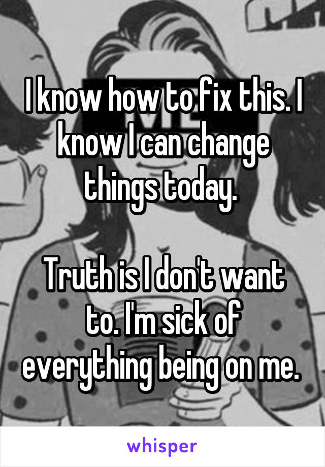 I know how to fix this. I know I can change things today. 

Truth is I don't want to. I'm sick of everything being on me. 