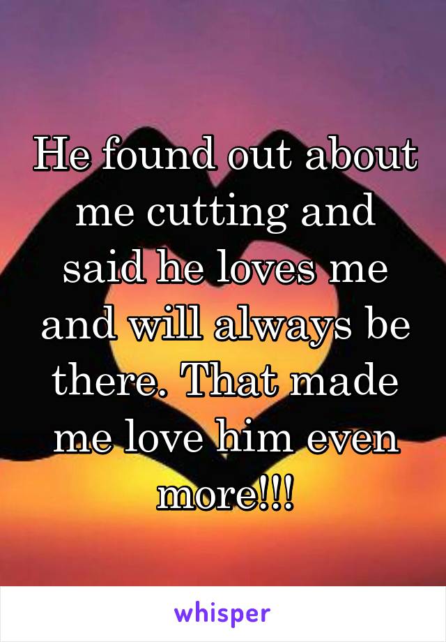 He found out about me cutting and said he loves me and will always be there. That made me love him even more!!!