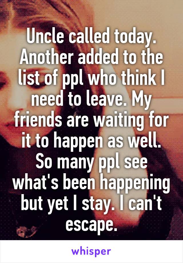 Uncle called today.
Another added to the list of ppl who think I need to leave. My friends are waiting for it to happen as well. So many ppl see what's been happening but yet I stay. I can't escape.