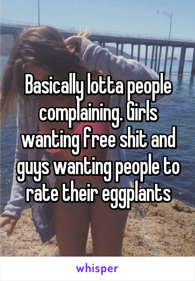 Basically lotta people complaining. Girls wanting free shit and guys wanting people to rate their eggplants