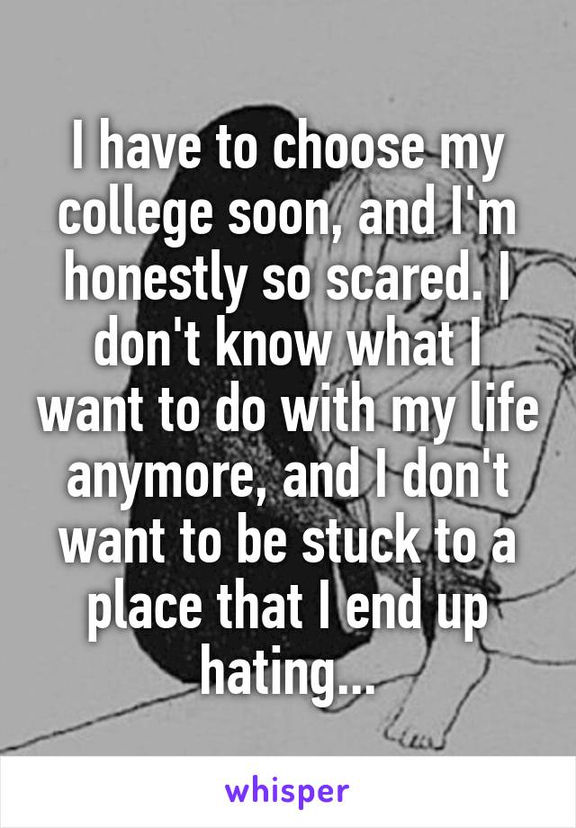 I have to choose my college soon, and I'm honestly so scared. I don't know what I want to do with my life anymore, and I don't want to be stuck to a place that I end up hating...
