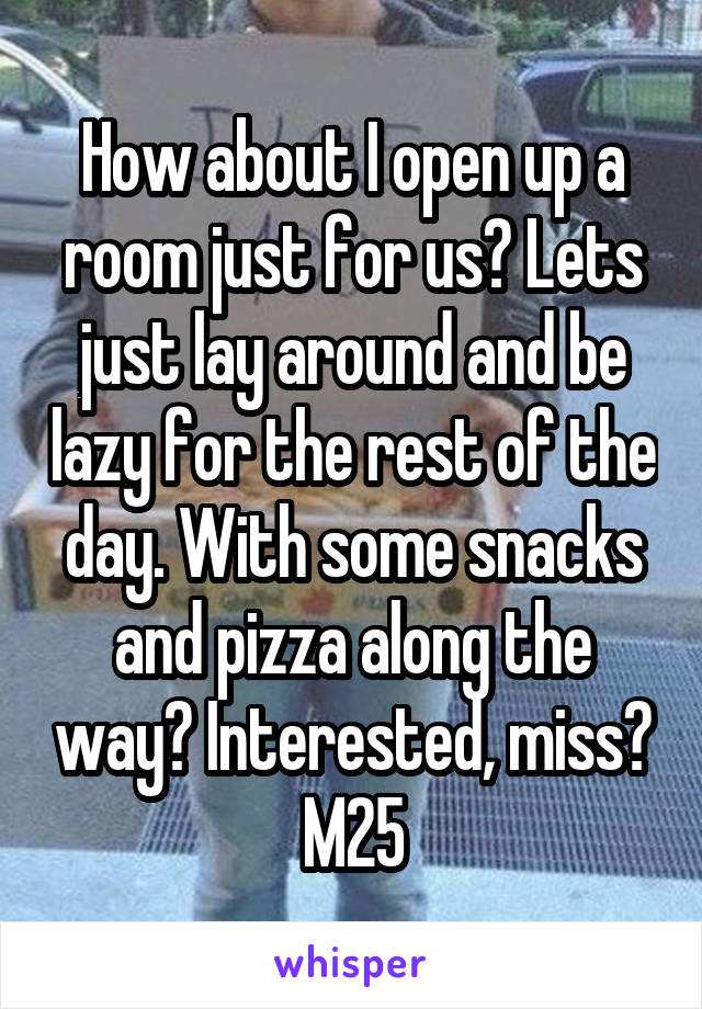 How about I open up a room just for us? Lets just lay around and be lazy for the rest of the day. With some snacks and pizza along the way? Interested, miss? M25