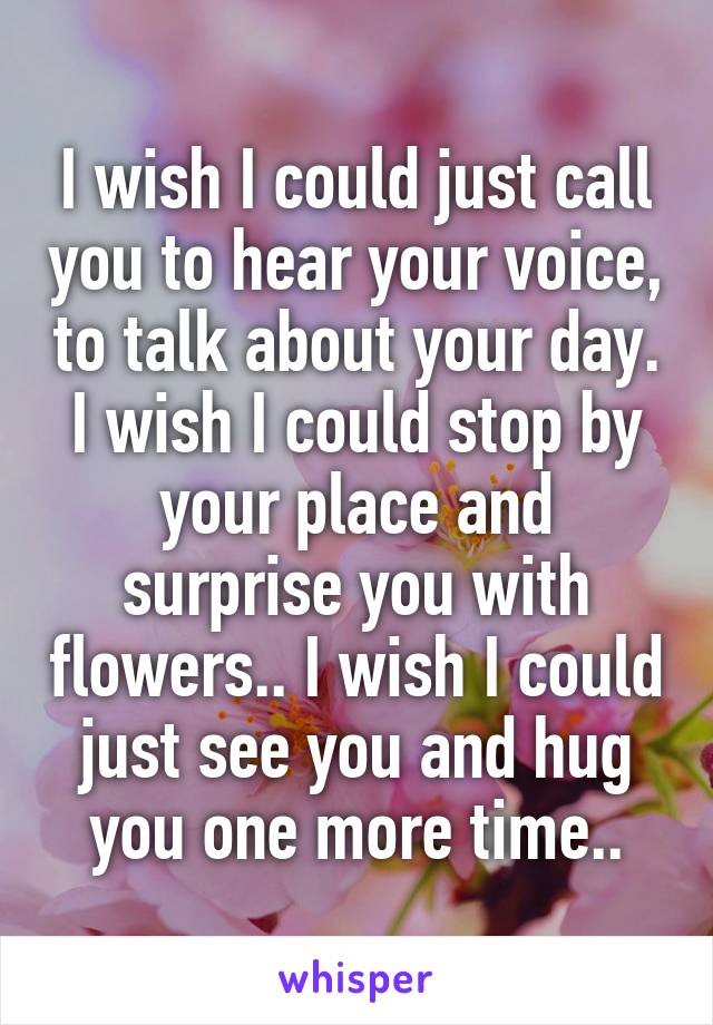 I wish I could just call you to hear your voice, to talk about your day. I wish I could stop by your place and surprise you with flowers.. I wish I could just see you and hug you one more time..