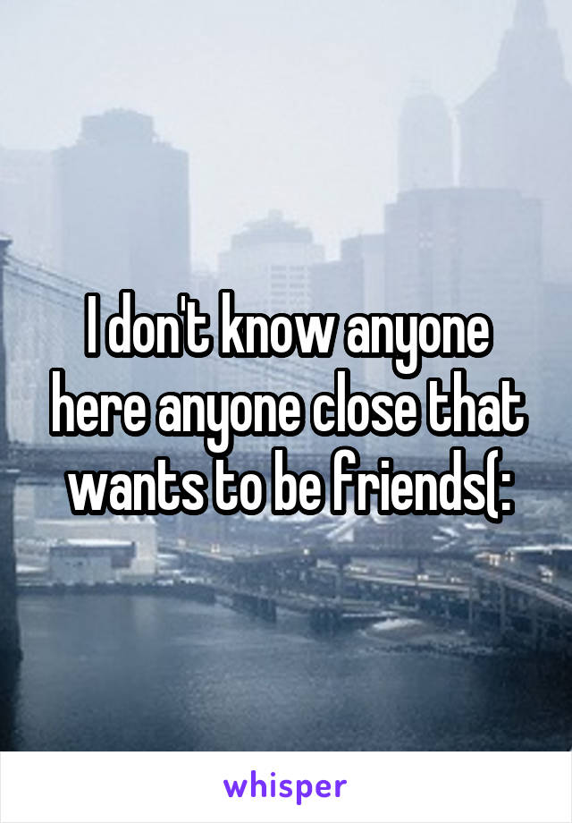 I don't know anyone here anyone close that wants to be friends(: