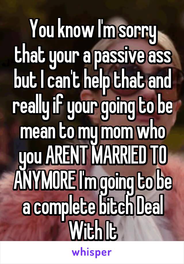 You know I'm sorry that your a passive ass but I can't help that and really if your going to be mean to my mom who you ARENT MARRIED TO ANYMORE I'm going to be a complete bitch Deal With It