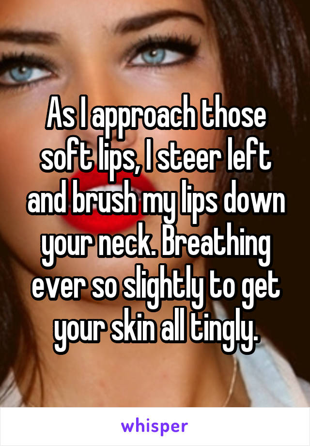 As I approach those soft lips, I steer left and brush my lips down your neck. Breathing ever so slightly to get your skin all tingly.