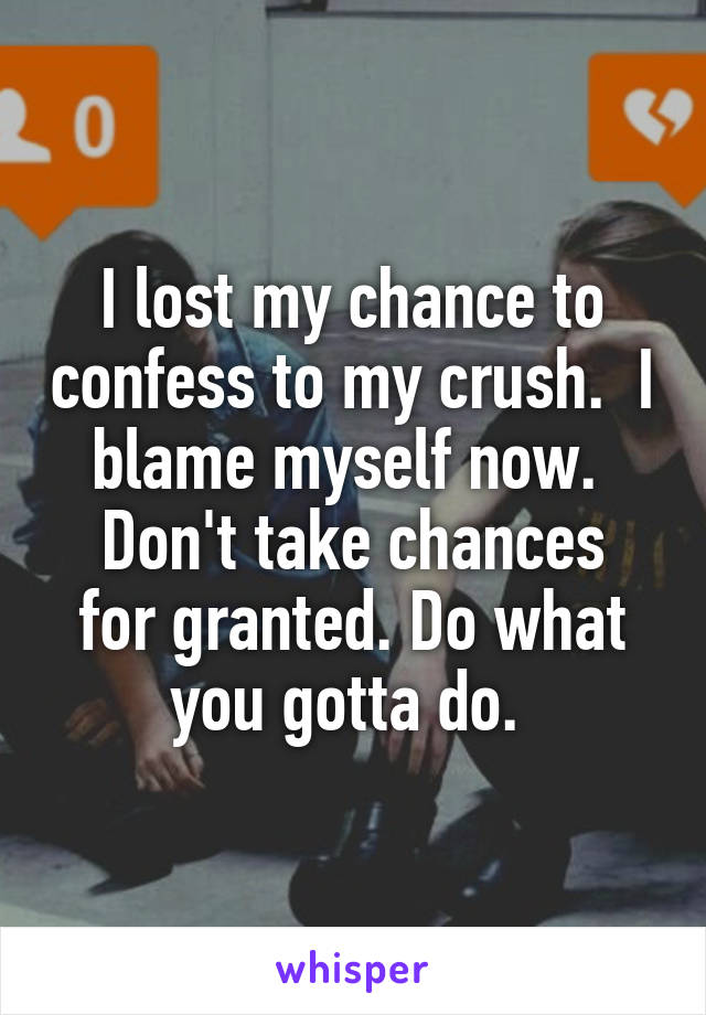 I lost my chance to confess to my crush.  I blame myself now. 
Don't take chances for granted. Do what you gotta do. 