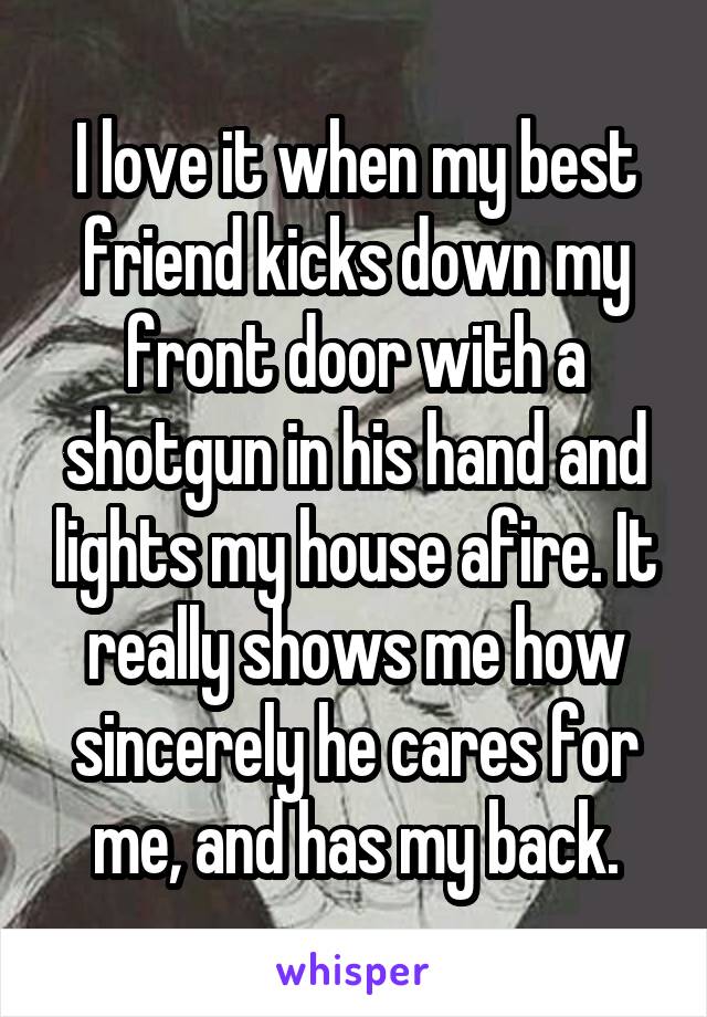I love it when my best friend kicks down my front door with a shotgun in his hand and lights my house afire. It really shows me how sincerely he cares for me, and has my back.