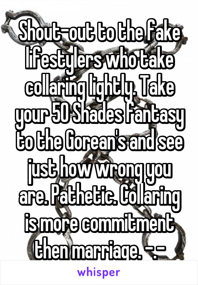 Shout-out to the fake lifestylers who take collaring lightly. Take your 50 Shades fantasy to the Gorean's and see just how wrong you are. Pathetic. Collaring is more commitment then marriage. -.-