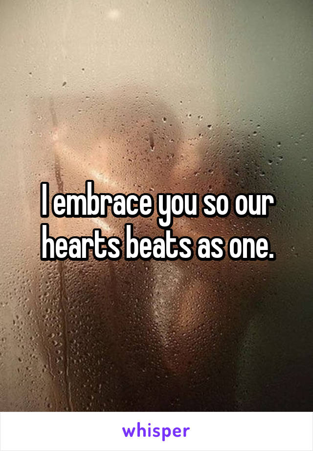 I embrace you so our hearts beats as one.