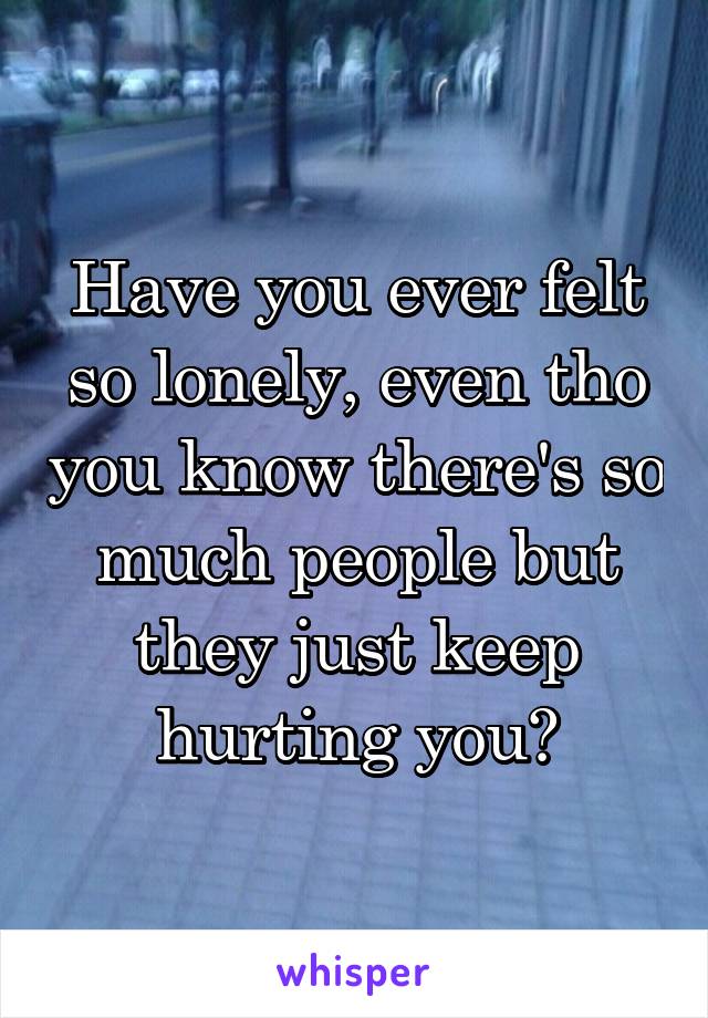 Have you ever felt so lonely, even tho you know there's so much people but they just keep hurting you?