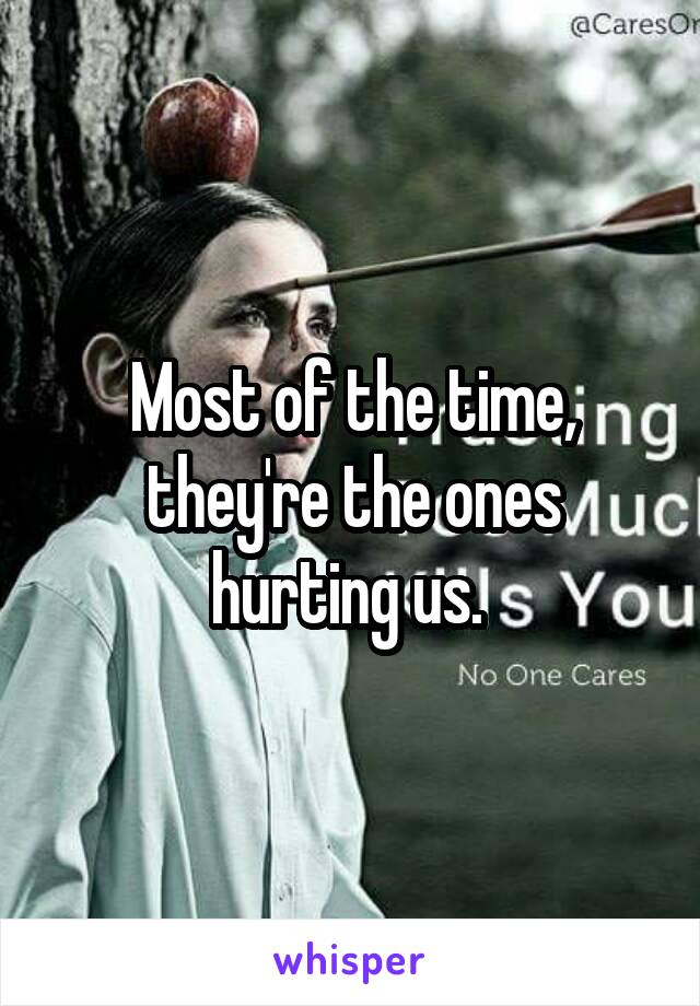 Most of the time, they're the ones hurting us. 