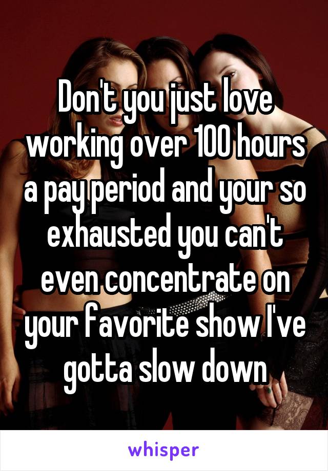 Don't you just love working over 100 hours a pay period and your so exhausted you can't even concentrate on your favorite show I've gotta slow down