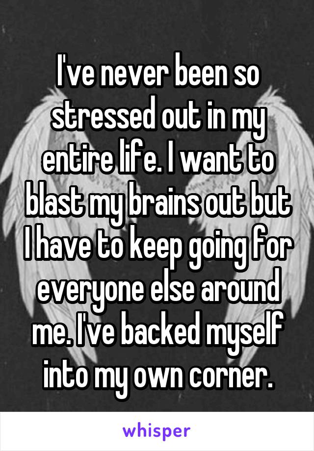 I've never been so stressed out in my entire life. I want to blast my brains out but I have to keep going for everyone else around me. I've backed myself into my own corner.