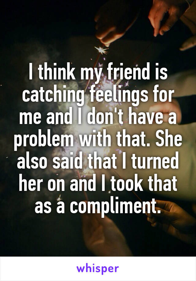 I think my friend is catching feelings for me and I don't have a problem with that. She also said that I turned her on and I took that as a compliment.